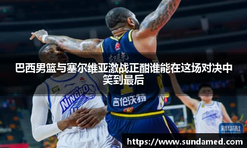 巴西男篮与塞尔维亚激战正酣谁能在这场对决中笑到最后