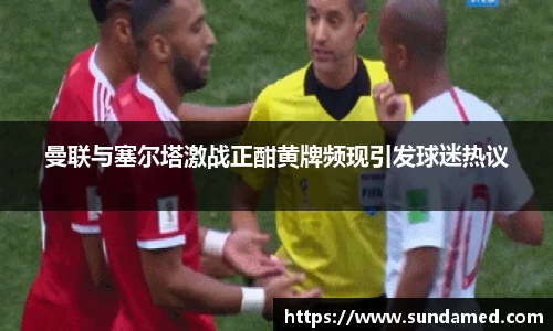 曼联与塞尔塔激战正酣黄牌频现引发球迷热议