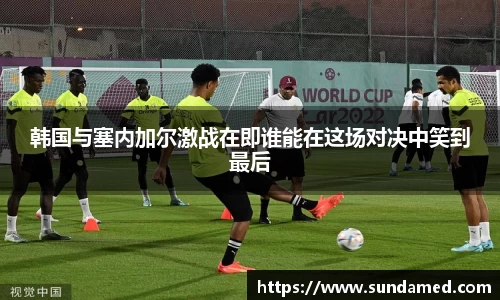 韩国与塞内加尔激战在即谁能在这场对决中笑到最后