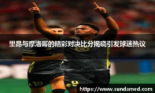 里昂与摩洛哥的精彩对决比分揭晓引发球迷热议