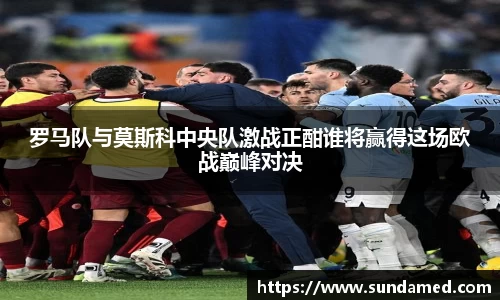 罗马队与莫斯科中央队激战正酣谁将赢得这场欧战巅峰对决