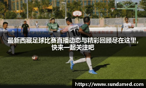最新西藏足球比赛直播动态与精彩回顾尽在这里，快来一起关注吧